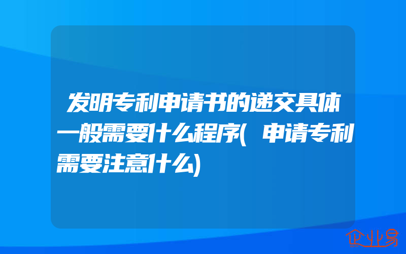 发明专利申请书的递交具体一般需要什么程序(申请专利需要注意什么)