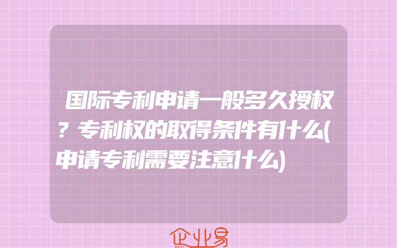 国际专利申请一般多久授权？专利权的取得条件有什么(申请专利需要注意什么)