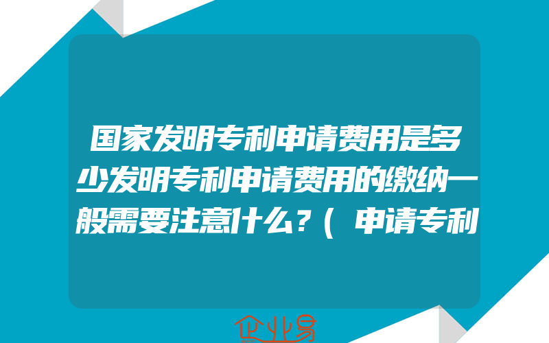 国家发明专利申请费用是多少发明专利申请费用的缴纳一般需要注意什么？(申请专利需要注意什么)