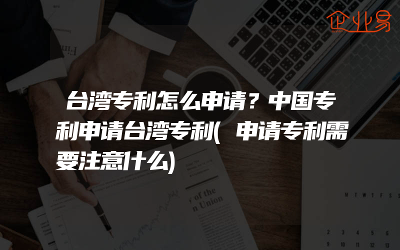 台湾专利怎么申请？中国专利申请台湾专利(申请专利需要注意什么)