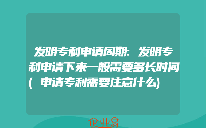 发明专利申请周期:发明专利申请下来一般需要多长时间(申请专利需要注意什么)