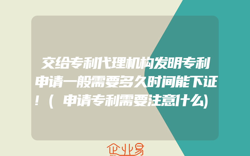 交给专利代理机构发明专利申请一般需要多久时间能下证!(申请专利需要注意什么)