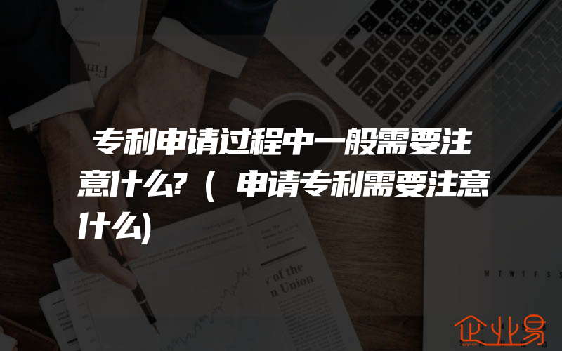 专利申请过程中一般需要注意什么?(申请专利需要注意什么)