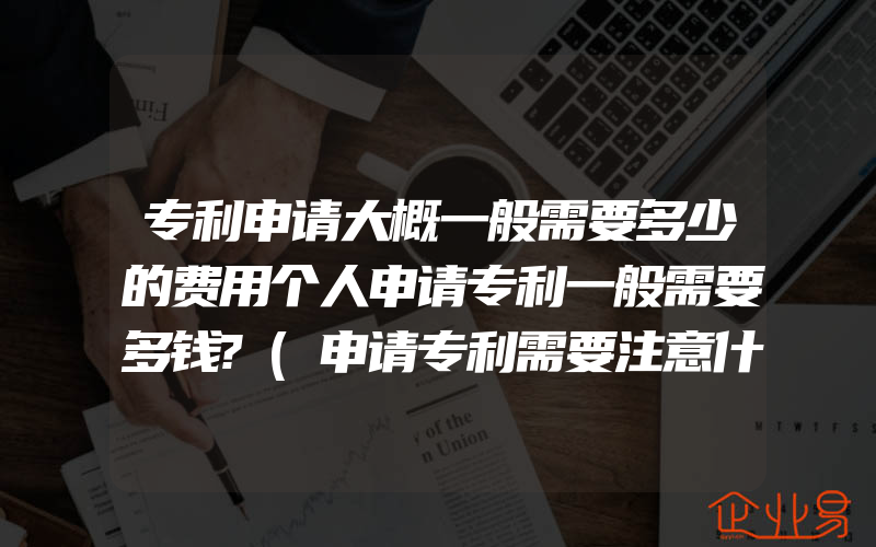 专利申请大概一般需要多少的费用个人申请专利一般需要多钱?(申请专利需要注意什么)