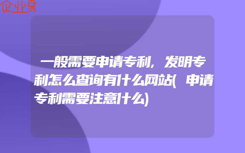 一般需要申请专利,发明专利怎么查询有什么网站(申请专利需要注意什么)