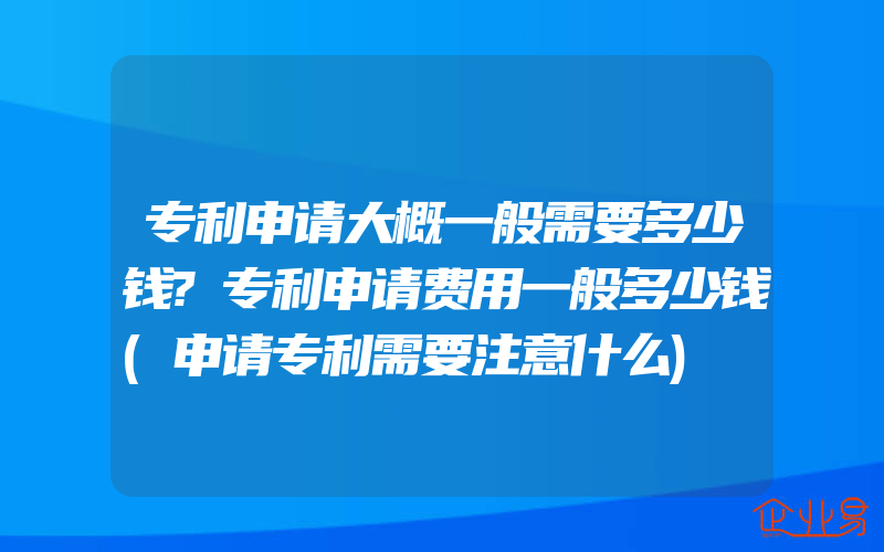 专利申请大概一般需要多少钱?专利申请费用一般多少钱(申请专利需要注意什么)