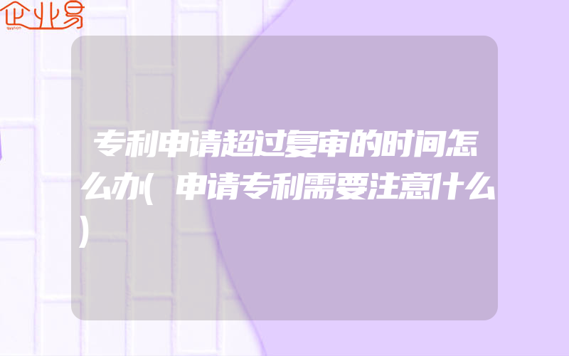 专利申请超过复审的时间怎么办(申请专利需要注意什么)