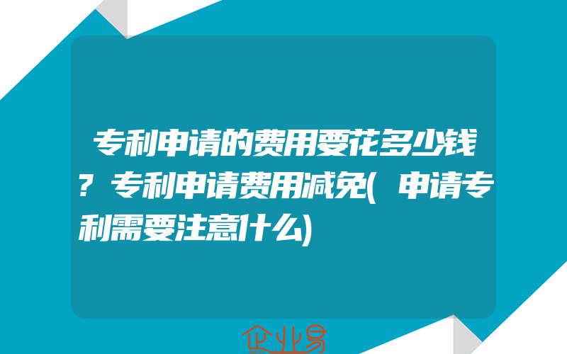 专利申请的费用要花多少钱?专利申请费用减免(申请专利需要注意什么)