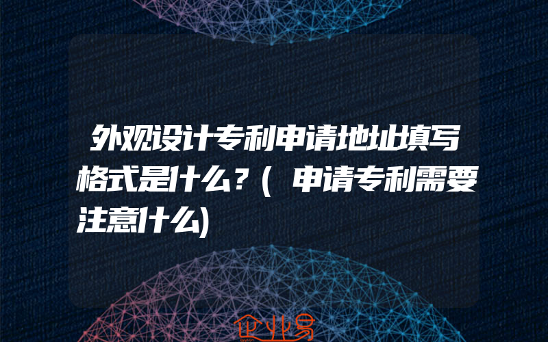 外观设计专利申请地址填写格式是什么？(申请专利需要注意什么)