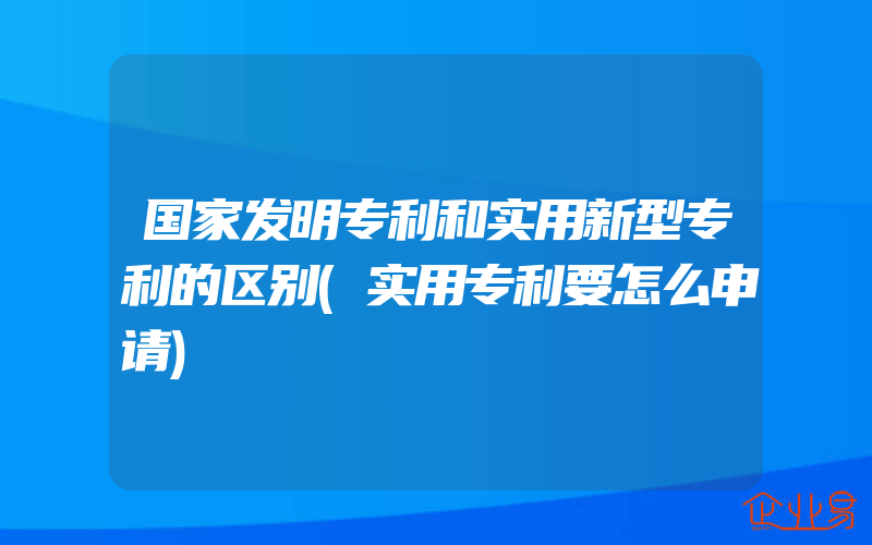 国家发明专利和实用新型专利的区别(实用专利要怎么申请)