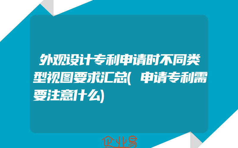 外观设计专利申请时不同类型视图要求汇总(申请专利需要注意什么)