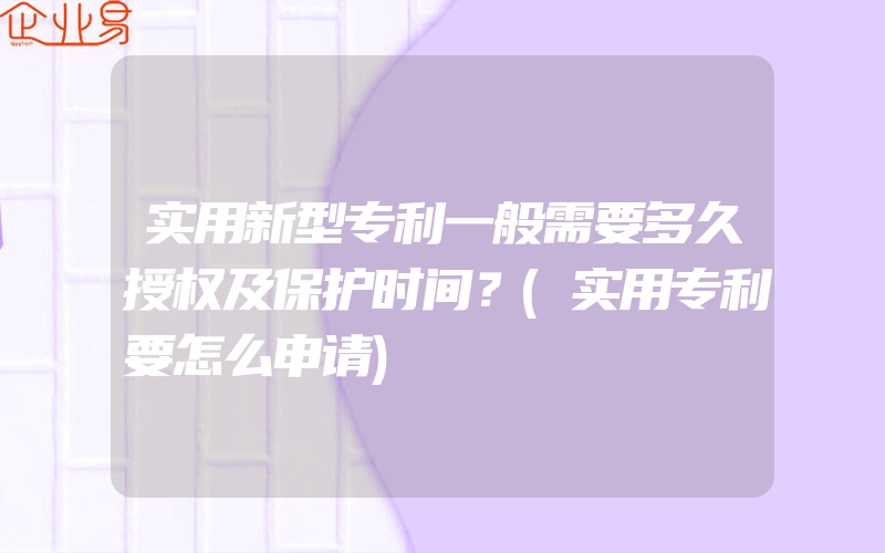 实用新型专利一般需要多久授权及保护时间？(实用专利要怎么申请)