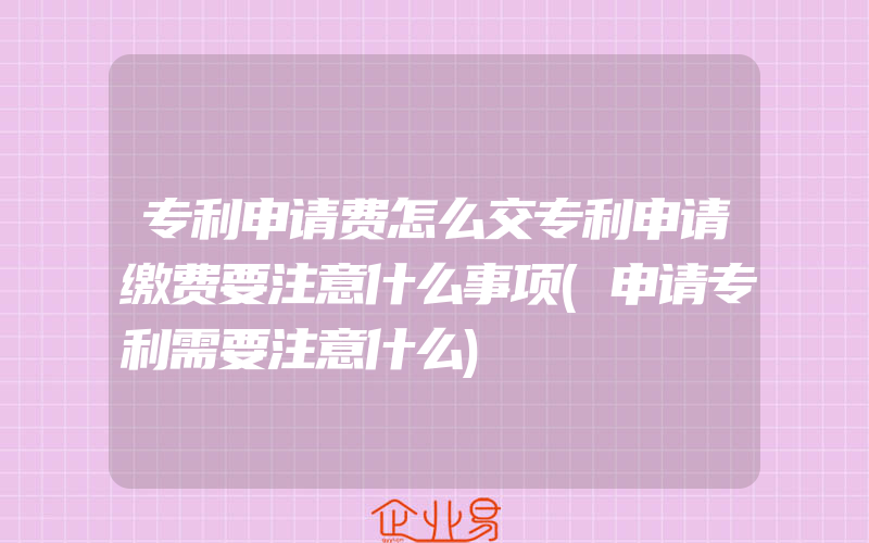 专利申请费怎么交专利申请缴费要注意什么事项(申请专利需要注意什么)