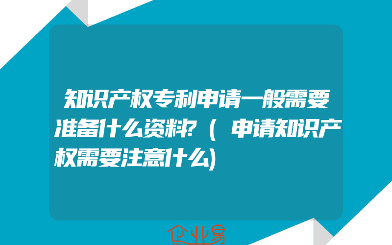 知识产权专利申请一般需要准备什么资料?(申请知识产权需要注意什么)