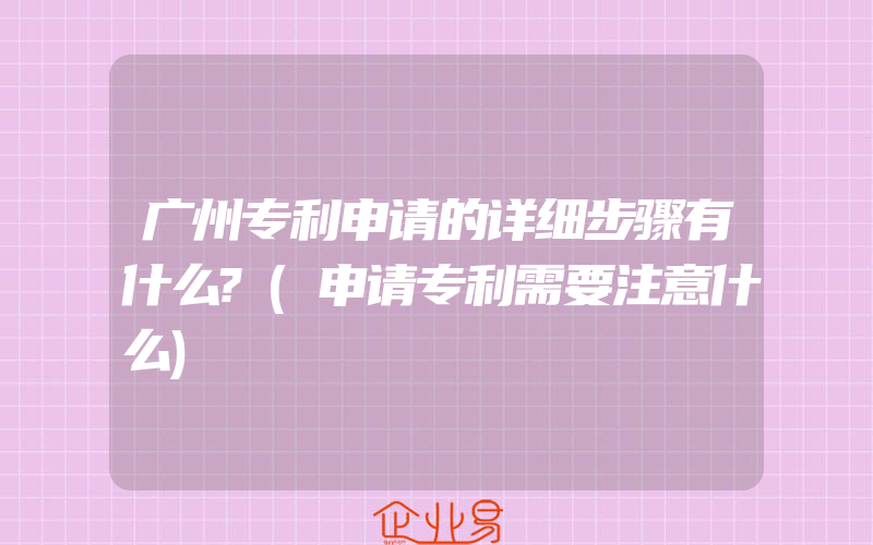 广州专利申请的详细步骤有什么?(申请专利需要注意什么)