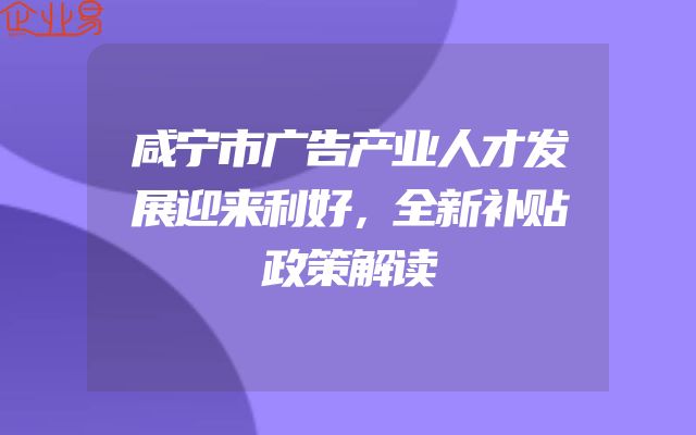 咸宁市广告产业人才发展迎来利好，全新补贴政策解读