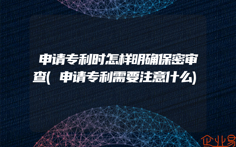 申请专利时怎样明确保密审查(申请专利需要注意什么)