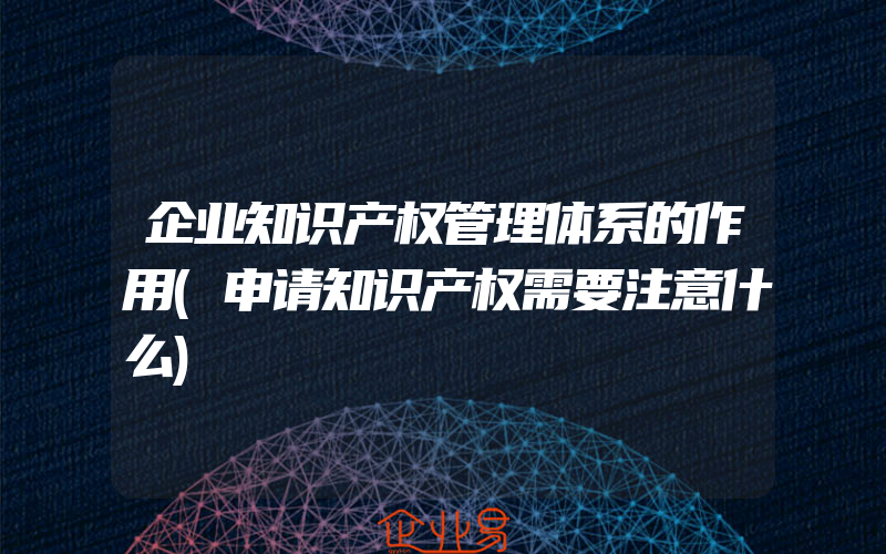 企业知识产权管理体系的作用(申请知识产权需要注意什么)