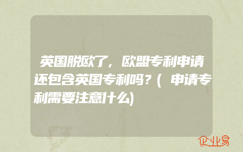 英国脱欧了,欧盟专利申请还包含英国专利吗？(申请专利需要注意什么)