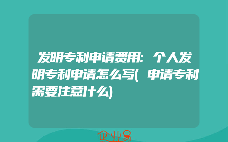 发明专利申请费用:个人发明专利申请怎么写(申请专利需要注意什么)