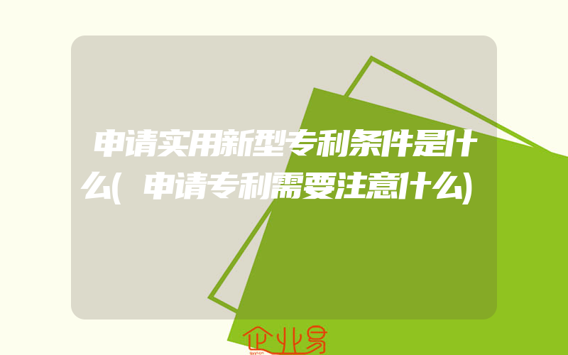 申请实用新型专利条件是什么(申请专利需要注意什么)