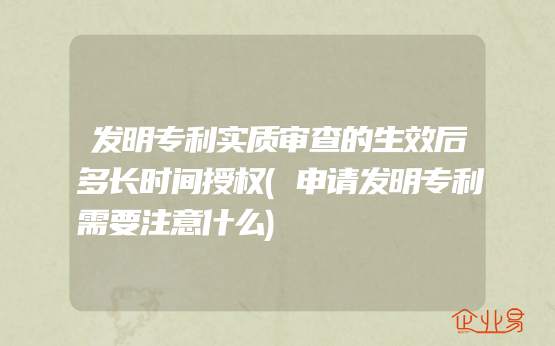 发明专利实质审查的生效后多长时间授权(申请发明专利需要注意什么)