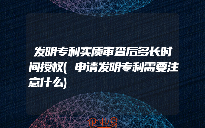 发明专利实质审查后多长时间授权(申请发明专利需要注意什么)