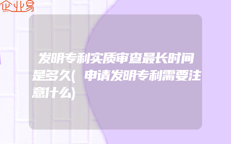 发明专利实质审查最长时间是多久(申请发明专利需要注意什么)