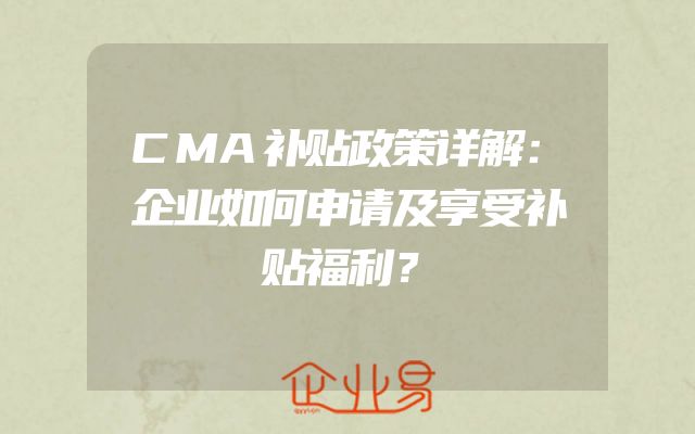 CMA补贴政策详解：企业如何申请及享受补贴福利？