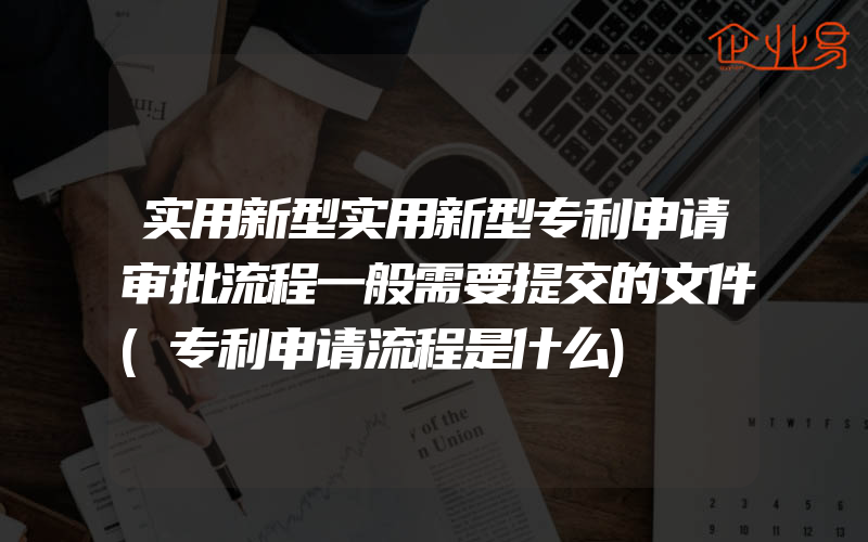 实用新型实用新型专利申请审批流程一般需要提交的文件(专利申请流程是什么)