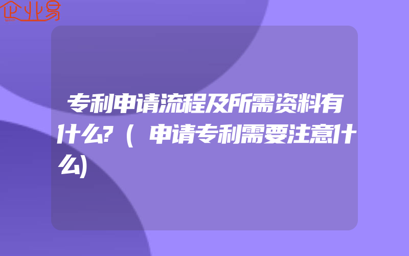 专利申请流程及所需资料有什么?(申请专利需要注意什么)