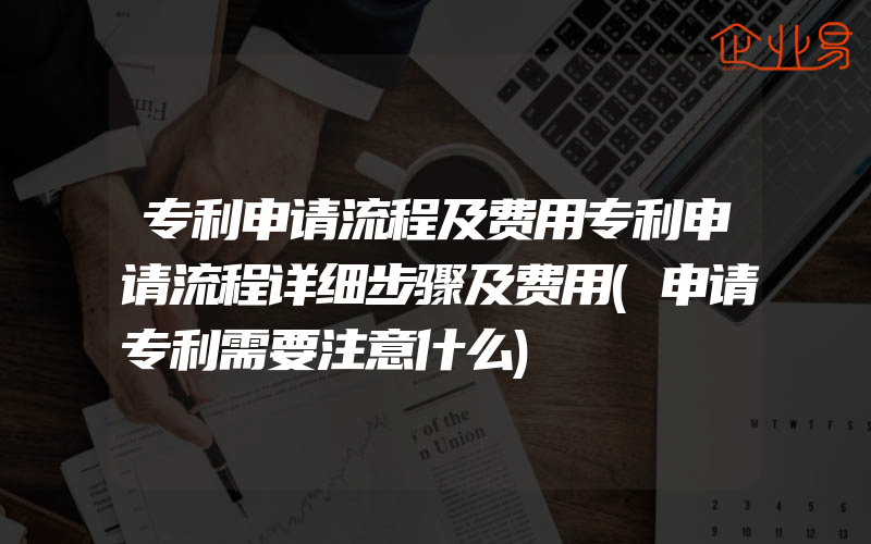 专利申请流程及费用专利申请流程详细步骤及费用(申请专利需要注意什么)