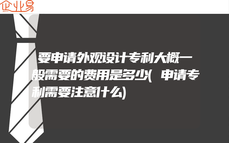 要申请外观设计专利大概一般需要的费用是多少(申请专利需要注意什么)