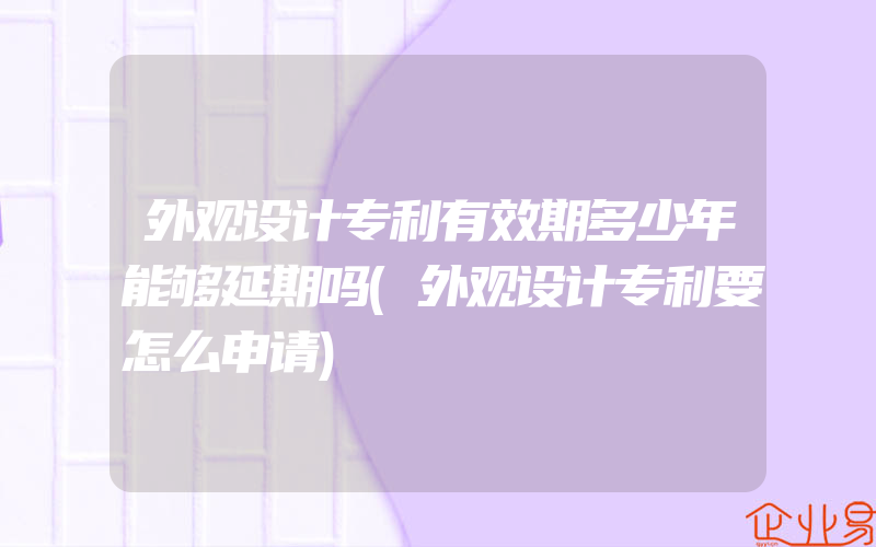 外观设计专利有效期多少年能够延期吗(外观设计专利要怎么申请)