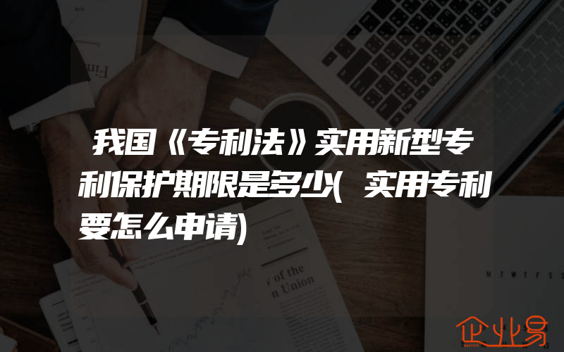 我国《专利法》实用新型专利保护期限是多少(实用专利要怎么申请)