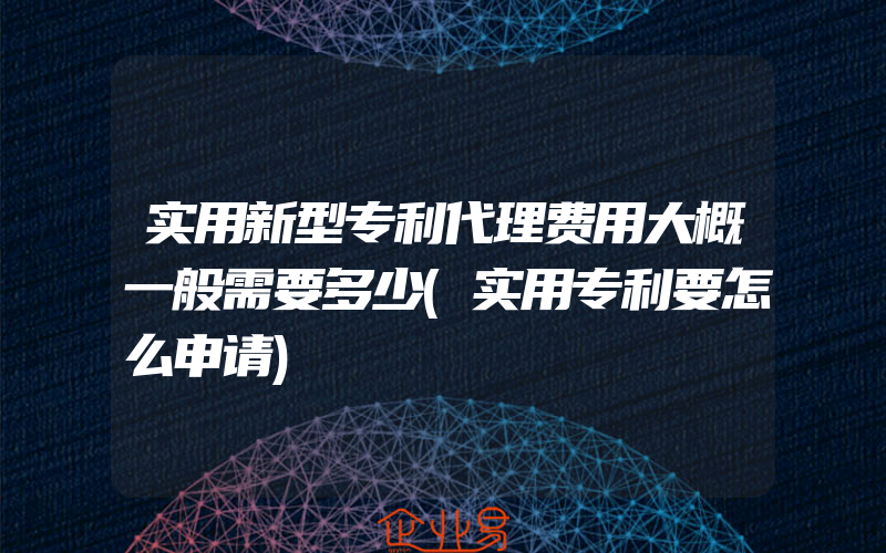 实用新型专利代理费用大概一般需要多少(实用专利要怎么申请)