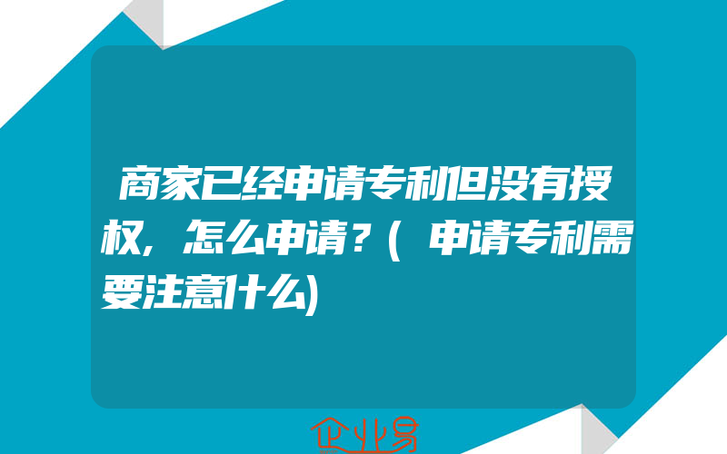 商家已经申请专利但没有授权,怎么申请？(申请专利需要注意什么)