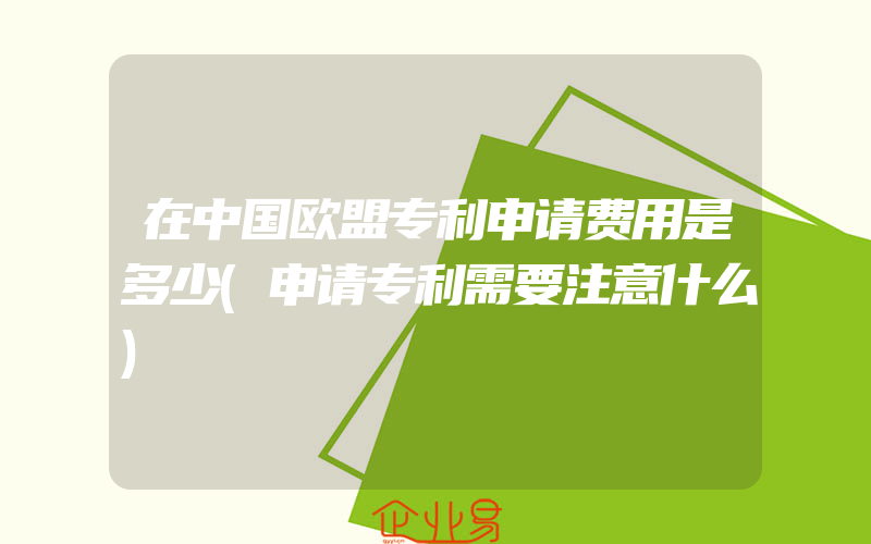 在中国欧盟专利申请费用是多少(申请专利需要注意什么)