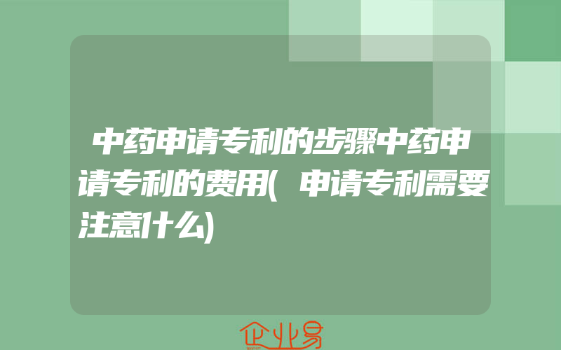 中药申请专利的步骤中药申请专利的费用(申请专利需要注意什么)