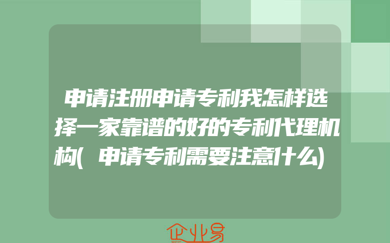 申请注册申请专利我怎样选择一家靠谱的好的专利代理机构(申请专利需要注意什么)