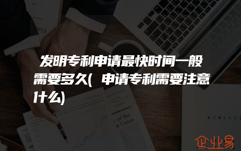 发明专利申请最快时间一般需要多久(申请专利需要注意什么)