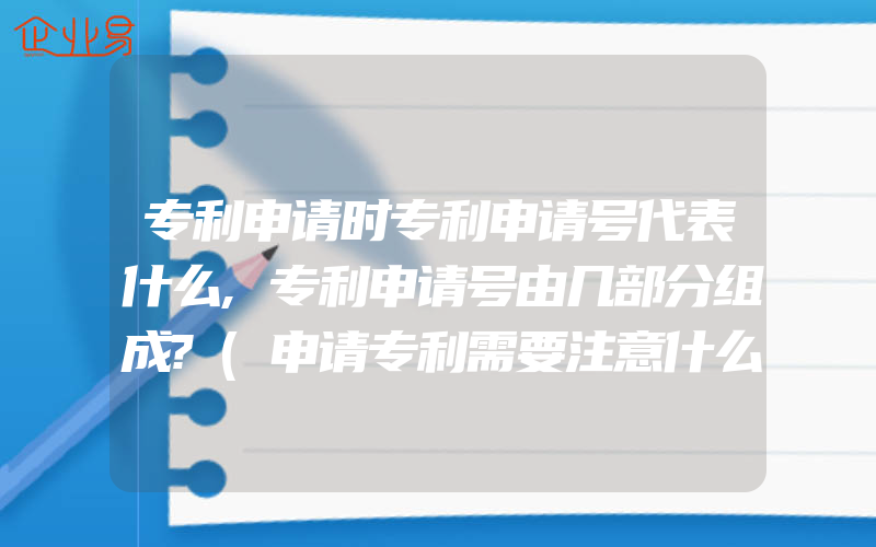 专利申请时专利申请号代表什么,专利申请号由几部分组成?(申请专利需要注意什么)