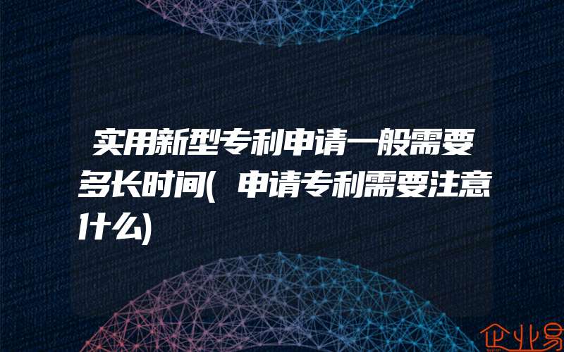 实用新型专利申请一般需要多长时间(申请专利需要注意什么)