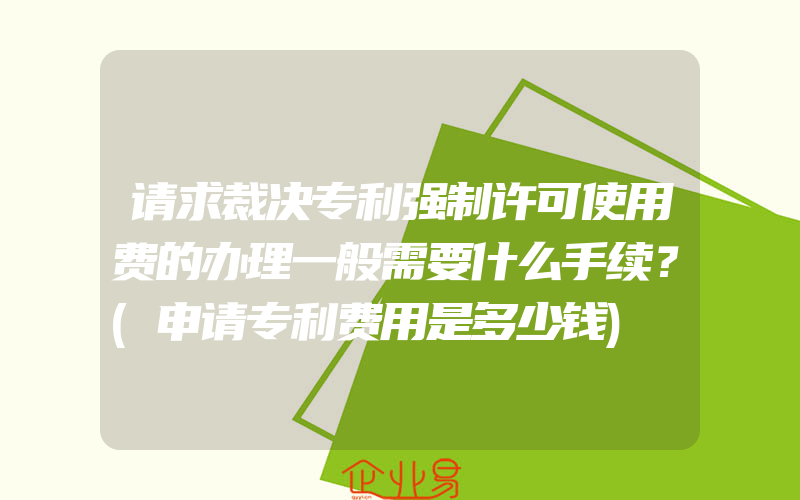 请求裁决专利强制许可使用费的办理一般需要什么手续？(申请专利费用是多少钱)