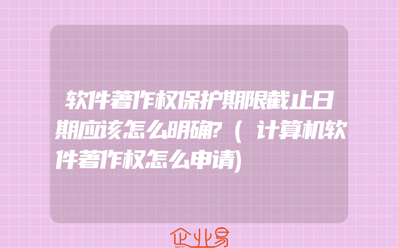 软件著作权保护期限截止日期应该怎么明确?(计算机软件著作权怎么申请)