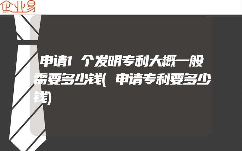 申请1个发明专利大概一般需要多少钱(申请专利要多少钱)