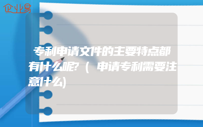 专利申请文件的主要特点都有什么呢?(申请专利需要注意什么)