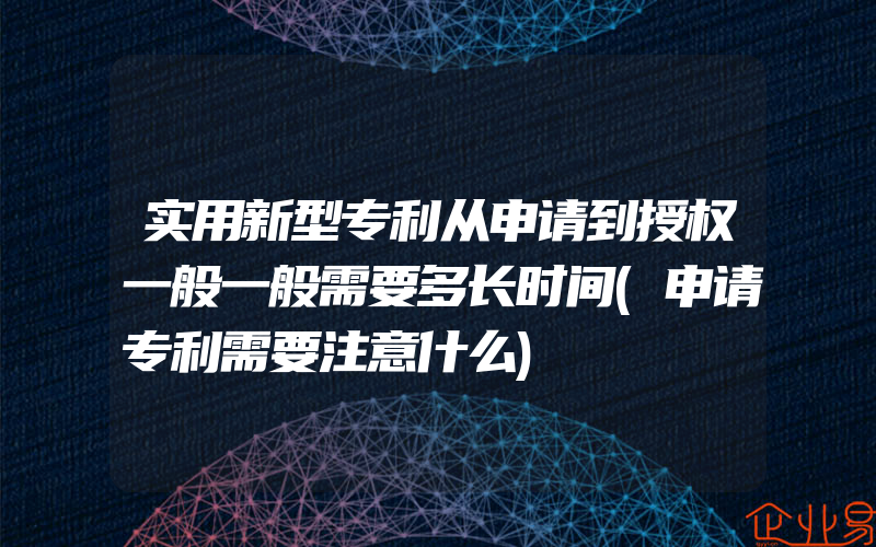 实用新型专利从申请到授权一般一般需要多长时间(申请专利需要注意什么)