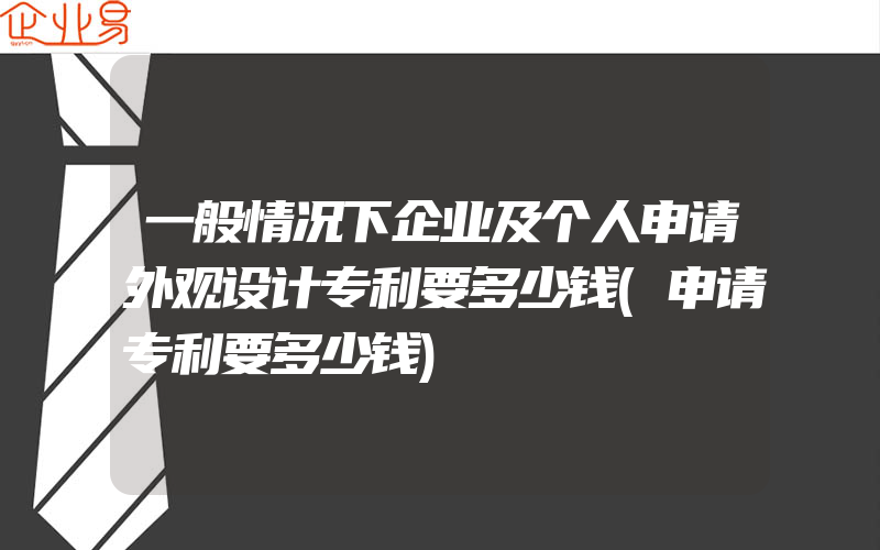 一般情况下企业及个人申请外观设计专利要多少钱(申请专利要多少钱)