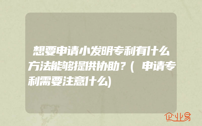 想要申请小发明专利有什么方法能够提供协助？(申请专利需要注意什么)